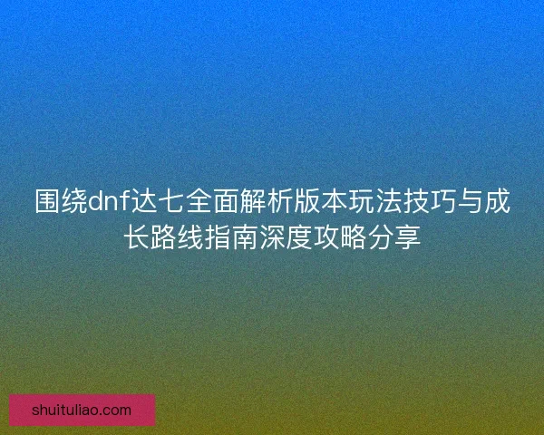 围绕dnf达七全面解析版本玩法技巧与成长路线指南深度攻略分享