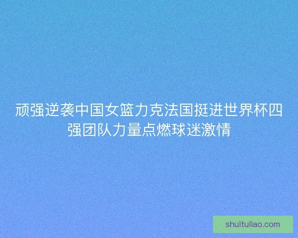 顽强逆袭中国女篮力克法国挺进世界杯四强团队力量点燃球迷激情