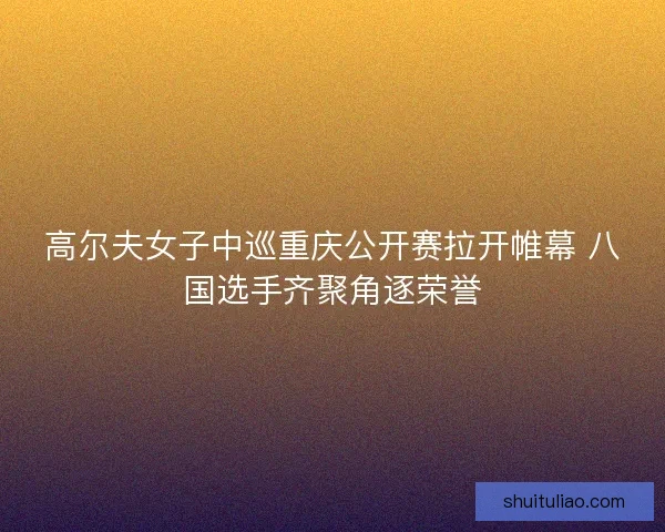 高尔夫女子中巡重庆公开赛拉开帷幕 八国选手齐聚角逐荣誉